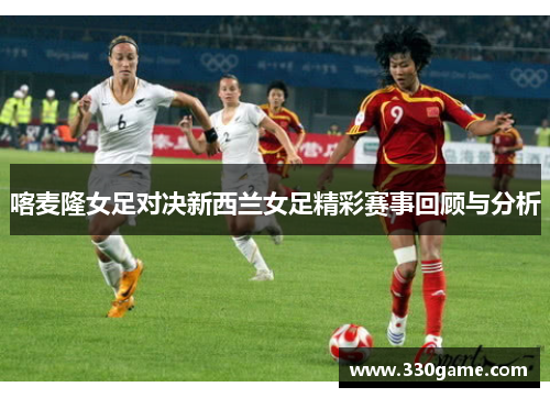 喀麦隆女足对决新西兰女足精彩赛事回顾与分析