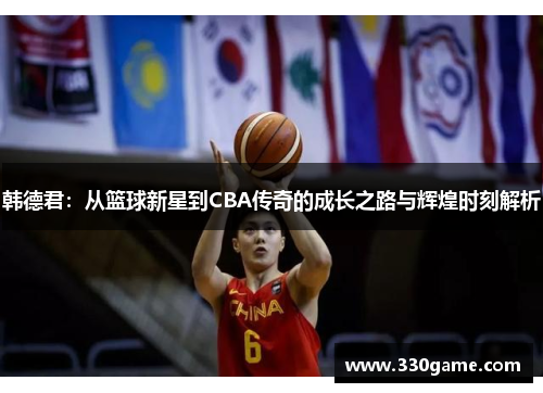 韩德君：从篮球新星到CBA传奇的成长之路与辉煌时刻解析