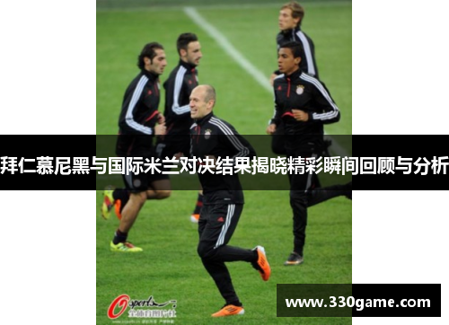 拜仁慕尼黑与国际米兰对决结果揭晓精彩瞬间回顾与分析