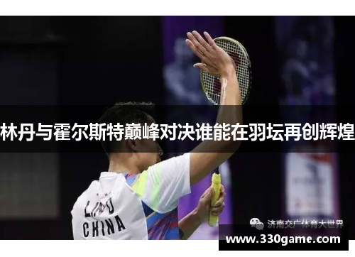 林丹与霍尔斯特巅峰对决谁能在羽坛再创辉煌