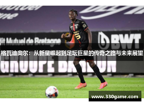格瓦迪奥尔：从新星崛起到足坛巨星的传奇之路与未来展望